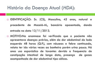 História da Doença Atual (HDA):


IDENTIFICAÇÃO: Sr. (CS), Masculino, 45 anos, natural e

procedente de Maceió-AL, bancário aposentado, dando
entrada na data 13/11/2013.


MOTIVO:Na anamnese foi verificado que o paciente não
apresentava doenças prévias, além da dor abdominal do lado
esquerdo 48 horas (Q.P.), com náuseas e febre continuada,
relata ter ido várias vezes ao banheiro porém urina pouco. Há
anos uso esporádico de laxantes devido a frequencia de
constipação intestinal de longa data, presença de gazes
acompanhada de dor abdominal tipo cólicas.

 