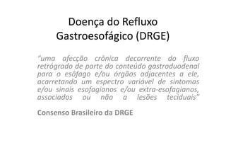 Doença do Refluxo
     Gastroesofágico (DRGE)
“uma afecção crônica decorrente do fluxo
retrógrado de parte do conteúdo gastroduodenal
para o esôfago e/ou órgãos adjacentes a ele,
acarretando um espectro variável de sintomas
e/ou sinais esofagianos e/ou extra-esofagianos,
associados ou não a lesões teciduais”
Consenso Brasileiro da DRGE
 