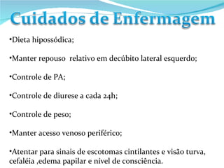 Dieta hipossódica; Manter repouso  relativo em decúbito lateral esquerdo; Controle de PA; Controle de diurese a cada 24h; Controle de peso; Manter acesso venoso periférico; Atentar para sinais de escotomas cintilantes e visão turva, cefaléia ,edema papilar e nível de consciência. 