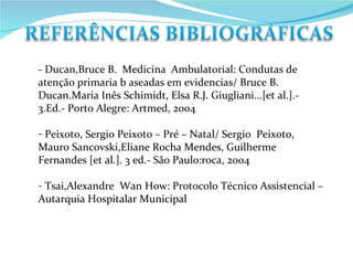 - Ducan,Bruce B.  Medicina  Ambulatorial: Condutas de atenção primaria b aseadas em evidencias/ Bruce B. Ducan.Maria Inês Schimidt, Elsa R.J. Giugliani...[et al.].- 3.Ed.- Porto Alegre: Artmed, 2004 Peixoto, Sergio Peixoto – Pré – Natal/ Sergio  Peixoto, Mauro Sancovski,Eliane Rocha Mendes, Guilherme Fernandes [et al.]. 3 ed.- São Paulo:roca, 2004 Tsai,Alexandre  Wan How: Protocolo Técnico Assistencial – Autarquia Hospitalar Municipal  