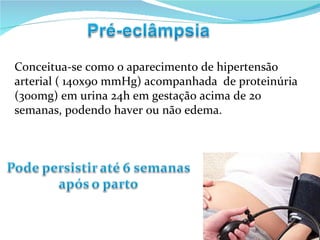 Conceitua-se como o aparecimento de hipertensão arterial ( 140x90 mmHg) acompanhada  de proteinúria (300mg) em urina 24h em gestação acima de 20 semanas, podendo haver ou não edema. 