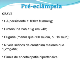 GRAVE PA persistente ≥ 160x110mmHg; Proteinúria 24h ≥ 2g em 24h; Oligúria (menor que 500 ml/dia, ou 15 ml/h); Níveis séricos de creatinina maiores que 1,2mg/dia; Sinais de encefalopatia hipertensiva; 