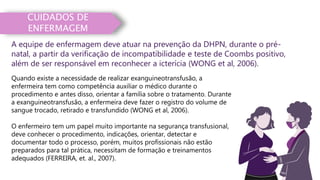 CUIDADOS DE
ENFERMAGEM
Quando existe a necessidade de realizar exanguineotransfusão, a
enfermeira tem como competência auxiliar o médico durante o
procedimento e antes disso, orientar a família sobre o tratamento. Durante
a exanguineotransfusão, a enfermeira deve fazer o registro do volume de
sangue trocado, retirado e transfundido (WONG et al, 2006).
O enfermeiro tem um papel muito importante na segurança transfusional,
deve conhecer o procedimento, indicações, orientar, detectar e
documentar todo o processo, porém, muitos profissionais não estão
preparados para tal prática, necessitam de formação e treinamentos
adequados (FERREIRA, et. al., 2007).
A equipe de enfermagem deve atuar na prevenção da DHPN, durante o pré-
natal, a partir da verificação de incompatibilidade e teste de Coombs positivo,
além de ser responsável em reconhecer a icterícia (WONG et al, 2006).
 