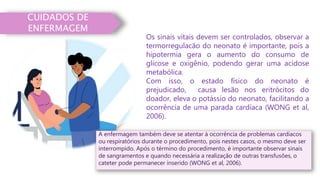 CUIDADOS DE
ENFERMAGEM
Os sinais vitais devem ser controlados, observar a
termorregulacão do neonato é importante, pois a
hipotermia gera o aumento do consumo de
glicose e oxigênio, podendo gerar uma acidose
metabólica.
Com isso, o estado físico do neonato é
prejudicado, causa lesão nos eritrócitos do
doador, eleva o potássio do neonato, facilitando a
ocorrência de uma parada cardíaca (WONG et al,
2006).
A enfermagem também deve se atentar à ocorrência de problemas cardíacos
ou respiratórios durante o procedimento, pois nestes casos, o mesmo deve ser
interrompido. Após o término do procedimento, é importante observar sinais
de sangramentos e quando necessária a realização de outras transfusões, o
cateter pode permanecer inserido (WONG et al, 2006).
 