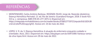 REFERÊNCIAS
• MONTENEGRO, Carlos Antônio Barbosa.; RESENDE-FILHO, Jorge de. Rezende obstetrícia:
Doença Hemolítica Perinatal. 13. ed. Rio de Janeiro: Guanabara Koogan, 2018. E-book 421-
433 p. v. reimpressa. ISBN 978-85-277-3071-6. Disponível em:
https://integrada.minhabiblioteca.com.br/reader/books/9788527730723/epubcfi/6/10[%3B
vnd.vst.idref%3Dcopyright]!. Acesso em: 10 de maio de 2022.
• LOPES, V. R. da. S. Doença Hemolítica: A atuação do enfermeiro enquanto cuidador e
orientador, Assis, 2013. Disponível em: https://docplayer.com.br/50471906-Vanessa-ramos-
da-silva-lopes.html. Acesso em: 09 de maio de 2022.
 
