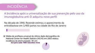 INCIDÊNCIA
A Incidência após a universalização de sua prevenção pelo uso da
imunoglobulina anti-D adquiriu novo perfil:
6,8 para cada 1000 nascidos vivos
 Média de profilaxia universal do último dado demográfico do
National Center for Health Statistcs (NCHS) em 2003 relatou
incidência da aloimunização Rh em:
Na década de 1940, Rezende estimou o aparecimento da
eritroblastose em 1/400 partos na cidade do Rio de Janeiro
 