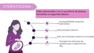 Incompatibilidade sanguínea
maternofetal
Passagem de anticorpos da
gestante para o organismo do
feto
Aloimunização maternal
ETIOPATOGENIA
Ação dos anticorpos materno no concepto.
Estão relacionados com a ocorrência de doença
hemolítica os seguintes fatores:
 