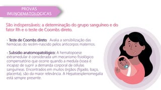 PROVAS
IMUNOEMATOLOGICAS
São indispensáveis: a determinação do grupo sanguíneo e do
fator Rh e o teste de Coombs direto.
› Teste de Coombs direto: Avalia a sensibilização das
hemácias do recém-nascido pelos anticorpos maternos.
› Subsidio anatomopatológico: A hematopoese
extramedular é considerada um mecanismo fisiológico
compensatório que ocorre quando a medula óssea é
incapaz de suprir a demanda corporal de células
sanguíneas. Encontrados em muitos órgãos (fígado, baço,
placenta), são da maior relevância. A Hepatoesplenomegalia
está sempre presente.
NO RECÉM-NASCIDO
 