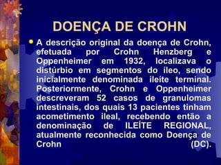 DOENÇA DE CROHN
 A descrição original da doença de Crohn,
efetuada por Crohn Henzberg e
Oppenheimer em 1932, localizava o
distúrbio em segmentos do íleo, sendo
inicialmente denominada ileíte terminal.
Posteriormente, Crohn e Oppenheimer
descreveram 52 casos de granulomas
intestinais, dos quais 13 pacientes tinham
acometimento ileal, recebendo então a
denominação de ILEÍTE REGIONAL,
atualmente reconhecida como Doença de
Crohn (DC).
 
