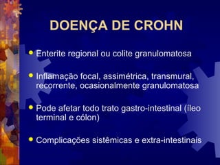 DOENÇA DE CROHN
 Enterite regional ou colite granulomatosa
 Inflamação focal, assimétrica, transmural,
recorrente, ocasionalmente granulomatosa
 Pode afetar todo trato gastro-intestinal (íleo
terminal e cólon)
 Complicações sistêmicas e extra-intestinais
 