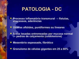 PATOLOGIA - DC
 Processo inflamatório transmural → fístulas,
abscessos, aderências
 Úlceras aftóides, puntiformes ou lineares
 Áreas lesadas entremeadas por mucosa normal
→ pedras de calçamento (cobblestone)
 Mesentério espessado, fibrótico
 Granuloma de células gigantes em 25 a 80%
 