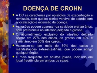 DOENÇA DE CROHN
 A DC se caracteriza por episódios de exacerbação e
remissão, com quadro clínico variável de acordo com
a localização e extensão da doença.
 As lesões podem aparecer da cavidade oral ao ânus,
com preferência ao intestino delgado e grosso.
 O acometimento exclusivo do intestino delgado
ocorre em 27% dos casos, do grosso em 40% e
simultâneo em 30% dos casos.
 Associam-se em mais de 50% dos casos a
manifestações extra-intestinais, que podem atingir
qualquer órgão.
 É mais freqüente em adultos jovens, incidindo em
igual freqüência em ambos os sexos.
 