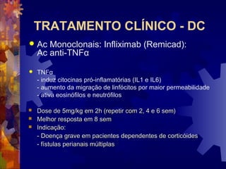 TRATAMENTO CLÍNICO - DC
 Ac Monoclonais: Infliximab (Remicad):
Ac anti-TNFα
 TNFα
- induz citocinas pró-inflamatórias (IL1 e IL6)
- aumento da migração de linfócitos por maior permeabilidade
- ativa eosinófilos e neutrófilos
 Dose de 5mg/kg em 2h (repetir com 2, 4 e 6 sem)Dose de 5mg/kg em 2h (repetir com 2, 4 e 6 sem)
 Melhor resposta em 8 semMelhor resposta em 8 sem
 Indicação:Indicação:
- Doença grave em pacientes dependentes de corticóides- Doença grave em pacientes dependentes de corticóides
- fístulas perianais múltiplas- fístulas perianais múltiplas
 