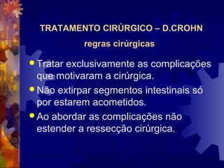 TRATAMENTO CIRÚRGICO – D.CROHN
regras cirúrgicas
 Tratar exclusivamente as complicações
que motivaram a cirúrgica.
 Não extirpar segmentos intestinais só
por estarem acometidos.
 Ao abordar as complicações não
estender a ressecção cirúrgica.
 