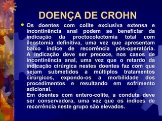 DOENÇA DE CROHN
 Os doentes com colite exclusiva extensa e
incontinência anal podem se beneficiar da
indicação da proctocolectomia total com
ileostomia definitiva, uma vez que apresentam
baixo índice de recorrência pós-operatória.
A indicação deve ser precoce, nos casos de
incontinência anal, uma vez que o retardo da
indicação cirúrgica nestes doentes faz com que
sejam submetidos a múltiplos tratamentos
cirúrgicos, expondo-os a morbilidade dos
procedimentos e resultando em sofrimento
adicional.
Em doentes com entero-colite, a conduta deve
ser conservadora, uma vez que os índices de
recorrência neste grupo são elevados.
 