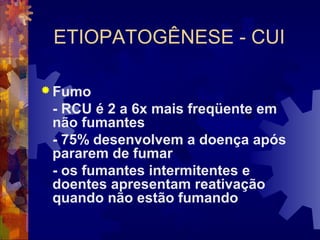 ETIOPATOGÊNESE - CUI
 Fumo
- RCU é 2 a 6x mais freqüente em
não fumantes
- 75% desenvolvem a doença após
pararem de fumar
- os fumantes intermitentes e
doentes apresentam reativação
quando não estão fumando
 