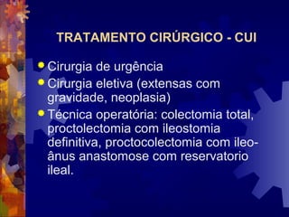 TRATAMENTO CIRÚRGICO - CUI
 Cirurgia de urgência
 Cirurgia eletiva (extensas com
gravidade, neoplasia)
 Técnica operatória: colectomia total,
proctolectomia com ileostomia
definitiva, proctocolectomia com ileo-
ânus anastomose com reservatorio
ileal.
 