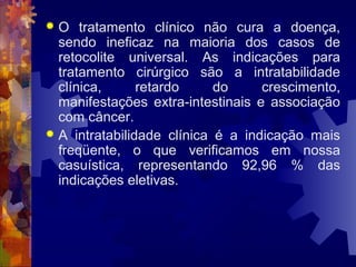  O tratamento clínico não cura a doença,
sendo ineficaz na maioria dos casos de
retocolite universal. As indicações para
tratamento cirúrgico são a intratabilidade
clínica, retardo do crescimento,
manifestações extra-intestinais e associação
com câncer.
 A intratabilidade clínica é a indicação mais
freqüente, o que verificamos em nossa
casuística, representando 92,96 % das
indicações eletivas.
 