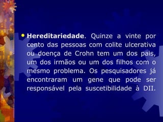  Hereditariedade. Quinze a vinte por
cento das pessoas com colite ulcerativa
ou doença de Crohn tem um dos pais,
um dos irmãos ou um dos filhos com o
mesmo problema. Os pesquisadores já
encontraram um gene que pode ser
responsável pela suscetibilidade à DII.
 