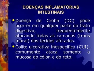 DOENÇAS INFLAMATÓRIAS
INTESTINAIS
 Doença de Crohn (DC) pode
ocorrer em qualquer parte do trato
digestivo, frequentemente
atacando todas as camadas (trans
mural) dos tecidos afetados.
 Colite ulcerativa inespecifica (CUI),
comumente ataca somente a
mucosa do cólon e do reto.
 