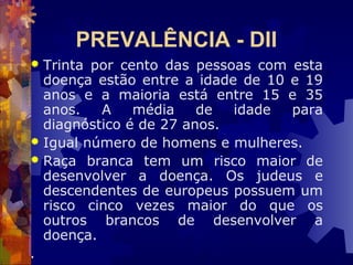 PREVALÊNCIA - DII
 Trinta por cento das pessoas com esta
doença estão entre a idade de 10 e 19
anos e a maioria está entre 15 e 35
anos. A média de idade para
diagnóstico é de 27 anos.
 Igual número de homens e mulheres.
 Raça branca tem um risco maior de
desenvolver a doença. Os judeus e
descendentes de europeus possuem um
risco cinco vezes maior do que os
outros brancos de desenvolver a
doença.
.
 