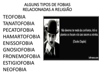 ALGUNS TIPOS DE FOBIAS
RELACIONADAS A RELIGIÃO
,
TEOFOBIA
TANATOFOBIA
PECATOFOBIA
HAMARTOFOBIA
ENISSOFOBIA
GNOSIOFOBIA
FRONEMOFOBIA
ESTIGIOFOBIA
NEOFOBIA
 