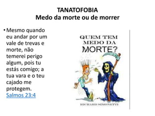 TANATOFOBIA
Medo da morte ou de morrer
•Mesmo quando
eu andar por um
vale de trevas e
morte, não
temerei perigo
algum, pois tu
estás comigo; a
tua vara e o teu
cajado me
protegem.
Salmos 23:4
 