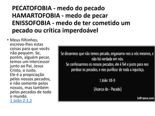 PECATOFOBIA - medo do pecado
HAMARTOFOBIA - medo de pecar
ENISSOFOBIA - medo de ter cometido um
pecado ou crítica imperdoável
• Meus filhinhos,
escrevo-lhes estas
coisas para que vocês
não pequem. Se,
porém, alguém pecar,
temos um intercessor
junto ao Pai, Jesus
Cristo, o Justo.
Ele é a propiciação
pelos nossos pecados,
e não somente pelos
nossos, mas também
pelos pecados de todo
o mundo.
1 João 2:1,2
 