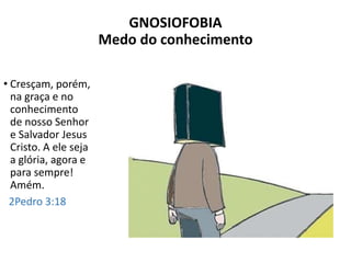 GNOSIOFOBIA
Medo do conhecimento
• Cresçam, porém,
na graça e no
conhecimento
de nosso Senhor
e Salvador Jesus
Cristo. A ele seja
a glória, agora e
para sempre!
Amém.
2Pedro 3:18
 