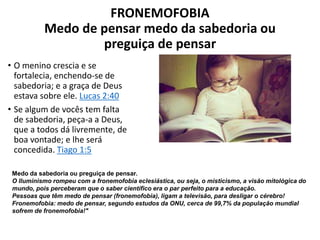 FRONEMOFOBIA
Medo de pensar medo da sabedoria ou
preguiça de pensar
• O menino crescia e se
fortalecia, enchendo-se de
sabedoria; e a graça de Deus
estava sobre ele. Lucas 2:40
• Se algum de vocês tem falta
de sabedoria, peça-a a Deus,
que a todos dá livremente, de
boa vontade; e lhe será
concedida. Tiago 1:5
Medo da sabedoria ou preguiça de pensar.
O Iluminismo rompeu com a fronemofobia eclesiástica, ou seja, o misticismo, a visão mitológica do
mundo, pois perceberam que o saber científico era o par perfeito para a educação.
Pessoas que têm medo de pensar (fronemofobia), ligam a televisão, para desligar o cérebro!
Fronemofobia: medo de pensar, segundo estudos da ONU, cerca de 99,7% da população mundial
sofrem de fronemofobia!"
 