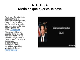 NEOFOBIA
Medo de qualquer coisa nova
• No amor não há medo;
pelo contrário o
perfeito amor expulsa o
medo, porque o medo
supõe castigo. Aquele
que tem medo não está
aperfeiçoado no
amor. 1 João 4:18
• Não se amoldem ao
padrão deste mundo,
mas transformem-se
pela renovação da sua
mente, para que sejam
capazes de
experimentar e
comprovar a boa,
agradável e perfeita
vontade de Deus.
Romanos 12:2
 