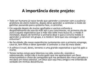 A importância deste projeto:
• Todo ser humano já nasce tendo que aprender a conviver com a ausência
protetora do útero materno, depois deve aprender a controlar o medo de
gatinhar passando para a próxima fase, o caminhar.
• Em seguida depois de muitas agulhadas e vacinas enfrenta o
desprendimento do seio da mãe até o seu crescimento, no primeiro dia de
aula é aquela expectativa que a mãe não volte mais busca-lo, o medo é
inevitável, depois de terminar o primário deve ir para o ensino médio e
aprender a conviver em grupo, e o medo é: Será que vou conseguir a me
enturmar?
• Na faculdade são novas experiências juntamente com o primeiro emprego,
casa-se, tem filhos e deve aprender a controlar a crise da meia idade.
• A velhice é cruel, dores, terrores e uma grande expectativa o que há após a
morte.
• Temos tantas coisas para lidarmos na vida, como diz, vivendo e
sobrevivendo, então não é muito pedir que me apresentem um Deus
misericordioso e cheio de compaixão que me perdoará dos meus pecados e
me dará um reino celestial, um Deus que seja meu amigo e me entenda de
verdade em minhas desventuras.
 