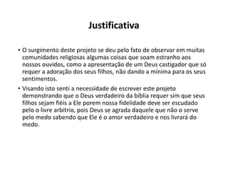 Justificativa
• O surgimento deste projeto se deu pelo fato de observar em muitas
comunidades religiosas algumas coisas que soam estranho aos
nossos ouvidos, como a apresentação de um Deus castigador que só
requer a adoração dos seus filhos, não dando a mínima para os seus
sentimentos.
• Visando isto senti a necessidade de escrever este projeto
demonstrando que o Deus verdadeiro da bíblia requer sim que seus
filhos sejam fiéis a Ele porem nossa fidelidade deve ser escudado
pelo o livre arbítrio, pois Deus se agrada daquele que não o serve
pelo medo sabendo que Ele é o amor verdadeiro e nos livrará do
medo.
 