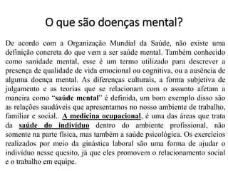 O que são doenças mental?
De acordo com a Organização Mundial da Saúde, não existe uma
definição concreta do que vem a ser saúde mental. Também conhecido
como sanidade mental, esse é um termo utilizado para descrever a
presença de qualidade de vida emocional ou cognitiva, ou a ausência de
alguma doença mental. As diferenças culturais, a forma subjetiva de
julgamento e as teorias que se relacionam com o assunto afetam a
maneira como “saúde mental” é definida, um bom exemplo disso são
as relações saudáveis que apresentamos no nosso ambiente de trabalho,
familiar e social.. A medicina ocupacional, é uma das áreas que trata
da saúde do indivíduo dentro do ambiente profissional, não
somente na parte física, mas também a saúde psicológica. Os exercícios
realizados por meio da ginástica laboral são uma forma de ajudar o
indivíduo nesse quesito, já que eles promovem o relacionamento social
e o trabalho em equipe.
 