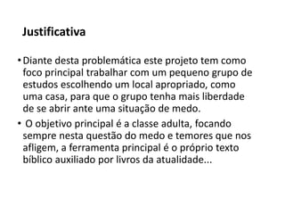 Justificativa
•Diante desta problemática este projeto tem como
foco principal trabalhar com um pequeno grupo de
estudos escolhendo um local apropriado, como
uma casa, para que o grupo tenha mais liberdade
de se abrir ante uma situação de medo.
• O objetivo principal é a classe adulta, focando
sempre nesta questão do medo e temores que nos
afligem, a ferramenta principal é o próprio texto
bíblico auxiliado por livros da atualidade...
 
