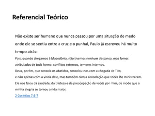 Referencial Teórico
Não existe ser humano que nunca passou por uma situação de medo
onde ele se sentiu entre a cruz e o punhal, Paulo já escreveu há muito
tempo atrás:
Pois, quando chegamos à Macedônia, não tivemos nenhum descanso, mas fomos
atribulados de toda forma: conflitos externos, temores internos.
Deus, porém, que consola os abatidos, consolou-nos com a chegada de Tito,
e não apenas com a vinda dele, mas também com a consolação que vocês lhe ministraram.
Ele nos falou da saudade, da tristeza e da preocupação de vocês por mim, de modo que a
minha alegria se tornou ainda maior.
2 Coríntios 7:5-7
 