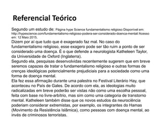 Referencial Teórico
Segundo um estudo de: Página hype Science fundamentalismo religioso Disponível em:
http://hypescience.com/fundamentalismo-religioso-podera-ser-considerado-doenca-mental/ Acesso
em: 12 Maio 2015.
Dizem por aí que tudo que é exagerado faz mal. No caso do
fundamentalismo religioso, esse exagero pode ser tão ruim a ponto de ser
considerado uma doença. É o que defende a neurologista Katheleen Taylor,
da Universidade de Oxford (Inglaterra).
Segundo ela, pesquisas desenvolvidas recentemente sugerem que em breve
seremos capazes de tratar o fundamentalismo religioso e outras formas de
crenças ideológicas potencialmente prejudiciais para a sociedade como uma
forma de doença mental.
Ela fez essa afirmação durante uma palestra no Festival Literário Hay, que
aconteceu no País de Gales. De acordo com ela, as ideologias muito
radicalizadas em breve poderão ser vistas não como uma escolha pessoal,
feita com base no livre-arbítrio, mas sim como uma categoria de transtorno
mental. Katheleen também disse que os novos estudos da neurociência
poderiam considerar extremistas, por exemplo, os integrantes do Hamas
(Movimento da Resistência Islâmica), como pessoas com doença mental, ao
invés de criminosos terroristas.
 