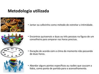 Metodologia utilizada
• Jantar ou cafezinho como método de estreitar a intimidade.
• Encontros quinzenais e duas ou três pessoas na figura de um
conselheiro para amparar nas horas precisas.
• Duração de acordo com o clima do momento não passando
de duas horas.
• Abordar alguns pontos específicos ou razões que causam a
fobia, como ponto de partida para o aconselhamento.
 