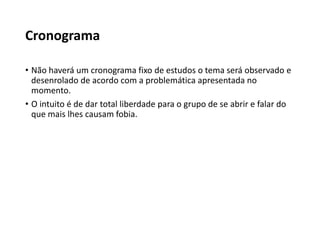 Cronograma
• Não haverá um cronograma fixo de estudos o tema será observado e
desenrolado de acordo com a problemática apresentada no
momento.
• O intuito é de dar total liberdade para o grupo de se abrir e falar do
que mais lhes causam fobia.
 