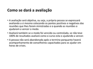 Como se dará a avaliação
• A avaliação será objetiva, ou seja, a própria pessoa se expressará
avaliando a si mesmo colocando os pontos positivos e negativos das
reuniões que lhes foram ministradas e o quando as reuniões o
ajudaram a vencer o medo.
• Avaliará também se o medo foi vencido ou controlado, se não teve
100% de resultados avaliará como o curso esta o ajudando a vencer.
• A pessoa não será abandonada após o termino porquanto haverá
acompanhamento de conselheiros capacitados para os ajudar em
horas de crises.
 