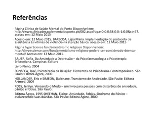 Referências
Página Clínica de Saúde Mental do Porto Disponível em:
http://www.clinicadesaudementaldoporto.pt/002.aspx?dqa=0:0:0:58:0:0:-1:0:0&ct=57.
acesso em: 12 Maio 2015
Acesso em: 12 Maio 2015. BARBOSA, Lígia Maria. Implementação do protocolo de
assistência às vítimas de violência na atenção básica. acesso em: 12 Maio 2015
Página hype Science fundamentalismo religioso Disponível em:
http://hypescience.com/fundamentalismo-religioso-podera-ser-considerado-doenca-
mental/ Acesso em: 12 Maio 2015.
BAUER, Sofia. Da Ansiedade a Depressão – da Psicofarmacologia a Psicoterapia
Eriksoniana. Campinas: Editora
Livro Pleno, 2004
FONSECA, José. Psicoterapia da Relação: Elementos de Psicodrama Contemporâneo. São
Paulo: Editora Àgora, 2000
HOLLANDER, Eric e SIMEON, Dalphane. Transtorno de Ansiedade. São Paulo: Editora
Artmed, 2004
ROSS, Jerilyn. Vencendo o Medo – um livro para pessoas com distúrbios de ansiedade,
pânico e fobias. São Paulo:
Editora Àgora, 1995 SHEEHAN, Elaine. Ansiedade, Fobias, Síndrome do Pânico –
esclarecendo suas dúvidas. São Paulo: Editora Àgora, 2000
 