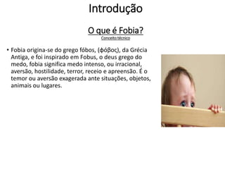 Introdução
O que é Fobia?
Conceito técnico
• Fobia origina-se do grego fóbos, (φόβος), da Grécia
Antiga, e foi inspirado em Fobus, o deus grego do
medo, fobia significa medo intenso, ou irracional,
aversão, hostilidade, terror, receio e apreensão. É o
temor ou aversão exagerada ante situações, objetos,
animais ou lugares.
 