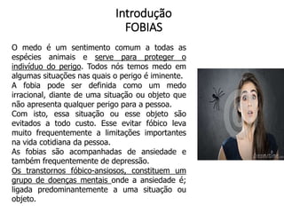 Introdução
FOBIAS
O medo é um sentimento comum a todas as
espécies animais e serve para proteger o
indivíduo do perigo. Todos nós temos medo em
algumas situações nas quais o perigo é iminente.
A fobia pode ser definida como um medo
irracional, diante de uma situação ou objeto que
não apresenta qualquer perigo para a pessoa.
Com isto, essa situação ou esse objeto são
evitados a todo custo. Esse evitar fóbico leva
muito frequentemente a limitações importantes
na vida cotidiana da pessoa.
As fobias são acompanhadas de ansiedade e
também frequentemente de depressão.
Os transtornos fóbico-ansiosos, constituem um
grupo de doenças mentais onde a ansiedade é;
ligada predominantemente a uma situação ou
objeto.
 