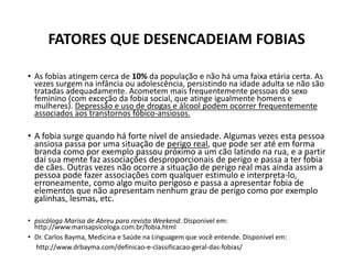 FATORES QUE DESENCADEIAM FOBIAS
• As fobias atingem cerca de 10% da população e não há uma faixa etária certa. As
vezes surgem na infância ou adolescência, persistindo na idade adulta se não são
tratadas adequadamente. Acometem mais frequentemente pessoas do sexo
feminino (com exceção da fobia social, que atinge igualmente homens e
mulheres). Depressão e uso de drogas e álcool podem ocorrer frequentemente
associados aos transtornos fóbico-ansiosos.
• A fobia surge quando há forte nível de ansiedade. Algumas vezes esta pessoa
ansiosa passa por uma situação de perigo real, que pode ser até em forma
branda como por exemplo passou próximo a um cão latindo na rua, e a partir
daí sua mente faz associações desproporcionais de perigo e passa a ter fobia
de cães. Outras vezes não ocorre a situação de perigo real mas ainda assim a
pessoa pode fazer associações com qualquer estimulo e interpreta-lo,
erroneamente, como algo muito perigoso e passa a apresentar fobia de
elementos que não apresentam nenhum grau de perigo como por exemplo
galinhas, lesmas, etc.
• psicóloga Marisa de Abreu para revista Weekend. Disponivel em:
http://www.marisapsicologa.com.br/fobia.html
• Dr. Carlos Bayma, Medicina e Saúde na Linguagem que você entende. Disponivel em:
http://www.drbayma.com/definicao-e-classificacao-geral-das-fobias/
 