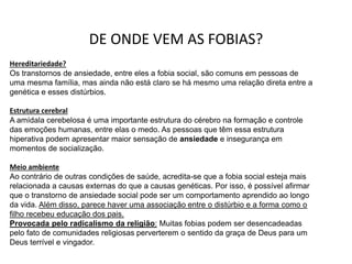 DE ONDE VEM AS FOBIAS?
Hereditariedade?
Os transtornos de ansiedade, entre eles a fobia social, são comuns em pessoas de
uma mesma família, mas ainda não está claro se há mesmo uma relação direta entre a
genética e esses distúrbios.
Estrutura cerebral
A amídala cerebelosa é uma importante estrutura do cérebro na formação e controle
das emoções humanas, entre elas o medo. As pessoas que têm essa estrutura
hiperativa podem apresentar maior sensação de ansiedade e insegurança em
momentos de socialização.
Meio ambiente
Ao contrário de outras condições de saúde, acredita-se que a fobia social esteja mais
relacionada a causas externas do que a causas genéticas. Por isso, é possível afirmar
que o transtorno de ansiedade social pode ser um comportamento aprendido ao longo
da vida. Além disso, parece haver uma associação entre o distúrbio e a forma como o
filho recebeu educação dos pais.
Provocada pelo radicalismo da religião: Muitas fobias podem ser desencadeadas
pelo fato de comunidades religiosas perverterem o sentido da graça de Deus para um
Deus terrível e vingador.
 