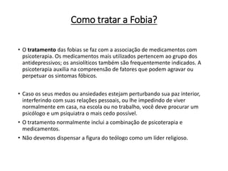 Como tratar a Fobia?
• O tratamento das fobias se faz com a associação de medicamentos com
psicoterapia. Os medicamentos mais utilizados pertencem ao grupo dos
antidepressivos; os ansiolíticos também são frequentemente indicados. A
psicoterapia auxilia na compreensão de fatores que podem agravar ou
perpetuar os sintomas fóbicos.
• Caso os seus medos ou ansiedades estejam perturbando sua paz interior,
interferindo com suas relações pessoais, ou lhe impedindo de viver
normalmente em casa, na escola ou no trabalho, você deve procurar um
psicólogo e um psiquiatra o mais cedo possível.
• O tratamento normalmente inclui a combinação de psicoterapia e
medicamentos.
• Não devemos dispensar a figura do teólogo como um líder religioso.
 