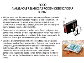 FOCO
A AMEAÇAS RELIGIOSAS PODEM DESENCADEAR
FOBIAS
• Muitas vezes nos deparamos com pessoas que fazem parte de
uma denominada comunidade religiosa e não é incomum, em
alguns minutos de conversa, apercebermo-nos de traços
traumáticos e fóbicos nesta pessoa, causados por uma religião
escravizadora e sem esclarecimento.
• Quase que na maioria das ocasiões estas fobias religiosas tem
como arma principal a bíblia sagrada que em vez de nos libertar
acaba nos escravizando e o resultado disto são o nascimento de
inúmeras fobias que atormentam o povo cristão.
• Estamos diariamente sendo bombardeados pelas pregações
televisivas, onde o Deus apresentado é aquele que para te abrir
uma porta, primeiramente você tem que lhe oferecer uma
determinada oferta, fora isto, Deus não repreenderá o
devorador, em vista disto muitas vezes pessoas com uma
consciência fragilizada, acaba sendo dominada pelo medo do
Deus que traz a miséria ofertando assim tudo o que tem, pelo
medo.
 
