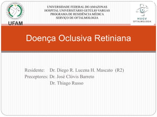 Doença Oclusiva Retiniana
UNIVERSIDADE FEDERAL DO AMAZONAS
HOSPITAL UNIVERSITÁRIO GETÚLIO VARGAS
PROGRAMA DE RESIDÊNCIA MÉDICA
SERVIÇO DE OFTALMOLOGIA
Residente: Dr. Diego R. Lucena H. Mascato (R2)
Preceptores: Dr. José Clóvis Barreto
Dr. Thiago Russo
 