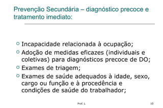 Prof. L 10
Prevenção Secundária – diagnóstico precoce e
tratamento imediato:
 Incapacidade relacionada à ocupação;
 Adoção de medidas eficazes (individuais e
coletivas) para diagnósticos precoce de DO;
 Exames de triagem;
 Exames de saúde adequados à idade, sexo,
cargo ou função e à procedência e
condições de saúde do trabalhador;
 