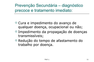 Prof. L 11
Prevenção Secundária – diagnóstico
precoce e tratamento imediato:
 Cura e impedimento do avanço de
qualquer doença, ocupacional ou não;
 Impedimento da propagação de doenças
transmissíveis;
 Redução do tempo de afastamento do
trabalho por doença.
 